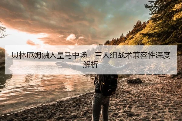 贝林厄姆融入皇马中场：三人组战术兼容性深度解析